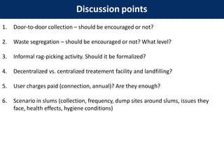 Discussion points
1. Door-to-door collection – should be encouraged or not?
2. Waste segregation – should be encouraged or not? What level?
3. Informal rag-picking activity. Should it be formalized?
4. Decentralized vs. centralized treatement facility and landfilling?
5. User charges paid (connection, annual)? Are they enough?
6. Scenario in slums (collection, frequency, dump sites around slums, issues they
face, health effects, hygiene conditions)
 