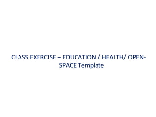 CLASS EXERCISE – EDUCATION / HEALTH/ OPEN-
SPACE Template
 
