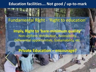Education facilities…. Not good / up-to-mark
Fundamental Right - ‘Right to education’
Imply, Right to ‘bare-minimum quality’
Non-uniform distribution, Accessibility,
Differential opportunities, Sustainability, etc.
Private Education – encourage?
 