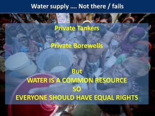 Water supply …. Not there / fails
Private Tankers
Private Borewells
But
WATER IS A COMMON RESOURCE
SO
EVERYONE SHOULD HAVE EQUAL RIGHTS
 