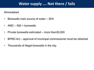 Water supply …. Not there / fails
Ahmedabad
• Borewells main source of water – 30%
• AMC – 500 + borewells
• Private borewells estimated – more than30,000
• BPMCAct – approval of municipal commissioner must be obtained
• Thousands of illegal borewells in the city.
 