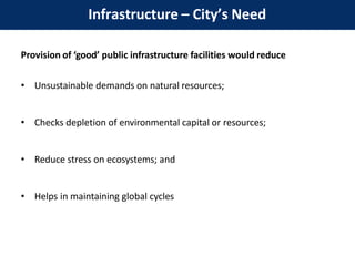 Provision of ‘good’ public infrastructure facilities would reduce
• Unsustainable demands on natural resources;
• Checks depletion of environmental capital or resources;
• Reduce stress on ecosystems; and
• Helps in maintaining global cycles
Infrastructure – City’s Need
 