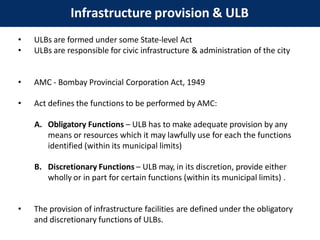Infrastructure provision & ULB
• ULBs are formed under some State-level Act
• ULBs are responsible for civic infrastructure & administration of the city
• AMC - Bombay Provincial Corporation Act, 1949
• Act defines the functions to be performed by AMC:
A. Obligatory Functions – ULB has to make adequate provision by any
means or resources which it may lawfully use for each the functions
identified (within its municipal limits)
B. Discretionary Functions – ULB may, in its discretion, provide either
wholly or in part for certain functions (within its municipal limits) .
• The provision of infrastructure facilities are defined under the obligatory
and discretionary functions of ULBs.
 