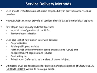 Service Delivery Methods
• ULBs should try to take as much direct responsibility in provision of services as
possible.
• However, ULBs may not provide all services directly based on municipal capacity.
• First step in provision of good infrastructure:
- Internal reconfiguration of the ULBs
- Service decentralization
• ULBs also look at new option in service delivery:
- Corporatisation
- Public-public partnerships
- Partnerships with community-based organisations (CBOs) and
nongovernment organisations (NGOs)
- Contracting out
- Privatisation (referred to as transfers of ownership) etc.
• Ultimately, ULBs are responsible for provision and maintainance of GOOD PUBLIC
INFRASTRUCTURE within its municipal limits.
 