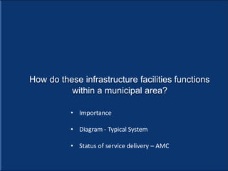 How do these infrastructure facilities functions
within a municipal area?
• Importance
• Diagram - Typical System
• Status of service delivery – AMC
 