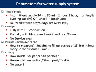  Types of Supply
 Intermittent supply 20 mi, 30 min, 1 hour, 2 hour, morning &
evening supply? OR 24 x 7 – continuous
 Daily/ Alternate day/5 days per week etc.,
 Coverage
 Fully with HH connection
 Partially with HH connection/ Stand post/Tanker
 No Service area
 Pressure- 2m?7m?,12m?,17m?
 How to measure? Reading to fill up bucket of 15 liter in how
many seconds form 15 min?
 Quantity
 How much liter per capita per head
 Household connection/ Stand post/ Tanker
 No water?
Parameters for water supply system
 