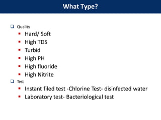  Quality
 Hard/ Soft
 High TDS
 Turbid
 High PH
 High fluoride
 High Nitrite
 Test
 Instant filed test -Chlorine Test- disinfected water
 Laboratory test- Bacteriological test
What Type?
 