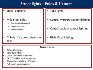 • Steel I-sections
• Mild Steel poles:
 Tubular poles (swaged);
 Hexagonal poles;
 Modular poles
• CI Pole : Tube poles ; Decorative
poles
Street lights – Poles & Fixtures
Timer system
• Automatic timer
• Solar based time
• Lunar calendar based timer
• GPS/ GPRS based timer system
• Alternative switching off circuit
• Full moon saving system
• Tube lights
• Central Mercury vapour lighting
• Central sodium vapour lighting
• High Mast lighting
 
