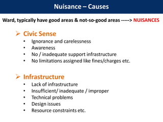Nuisance – Causes
Ward, typically have good areas & not-so-good areas -----> NUISANCES
 Civic Sense
• Ignorance and carelessness
• Awareness
• No / inadequate support infrastructure
• No limitations assigned like fines/charges etc.
 Infrastructure
• Lack of infrastructure
• Insufficient/ inadequate / improper
• Technical problems
• Design issues
• Resource constraints etc.
 