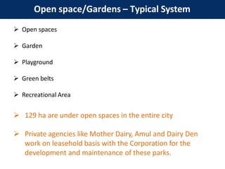 Open space/Gardens – Typical System
 Open spaces
 Garden
 Playground
 Green belts
 Recreational Area
 129 ha are under open spaces in the entire city
 Private agencies like Mother Dairy, Amul and Dairy Den
work on leasehold basis with the Corporation for the
development and maintenance of these parks.
 