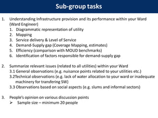 Sub-group tasks
1. Understanding Infrastructure provision and its performance within your Ward
(Ward Engineer)
1. Diagrammatic representation of utility
2. Mapping
3. Service delivery & Level of Service
4. Demand-Supply gap (Coverage Mapping, estimates)
5. Efficiency (comparison with MOUD benchmarks)
6. Identification of factors responsible for demand-supply gap
2. Summarize relevant issues (related to all utilities) within your Ward
3.1 General observations (e.g. nuisance points related to your utilities etc.)
3.2Technical observations (e.g. lack of water allocation to your ward or inadequate
machinery for transfering SW)
3.3 Observations based on social aspects (e.g. slums and informal sectors)
3. People’s opinion on various discussion points
 Sample size – minimum 20 people
 