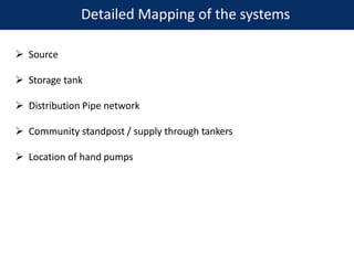 Detailed Mapping of the systems
 Source
 Storage tank
 Distribution Pipe network
 Community standpost / supply through tankers
 Location of hand pumps
 