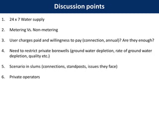 Discussion points
1. 24 x 7 Water supply
2. Metering Vs. Non-metering
3. User charges paid and willingness to pay (connection, annual)? Are they enough?
4. Need to restrict private borewells (ground water depletion, rate of ground water
depletion, quality etc.)
5. Scenario in slums (connections, standposts, issues they face)
6. Private operators
 