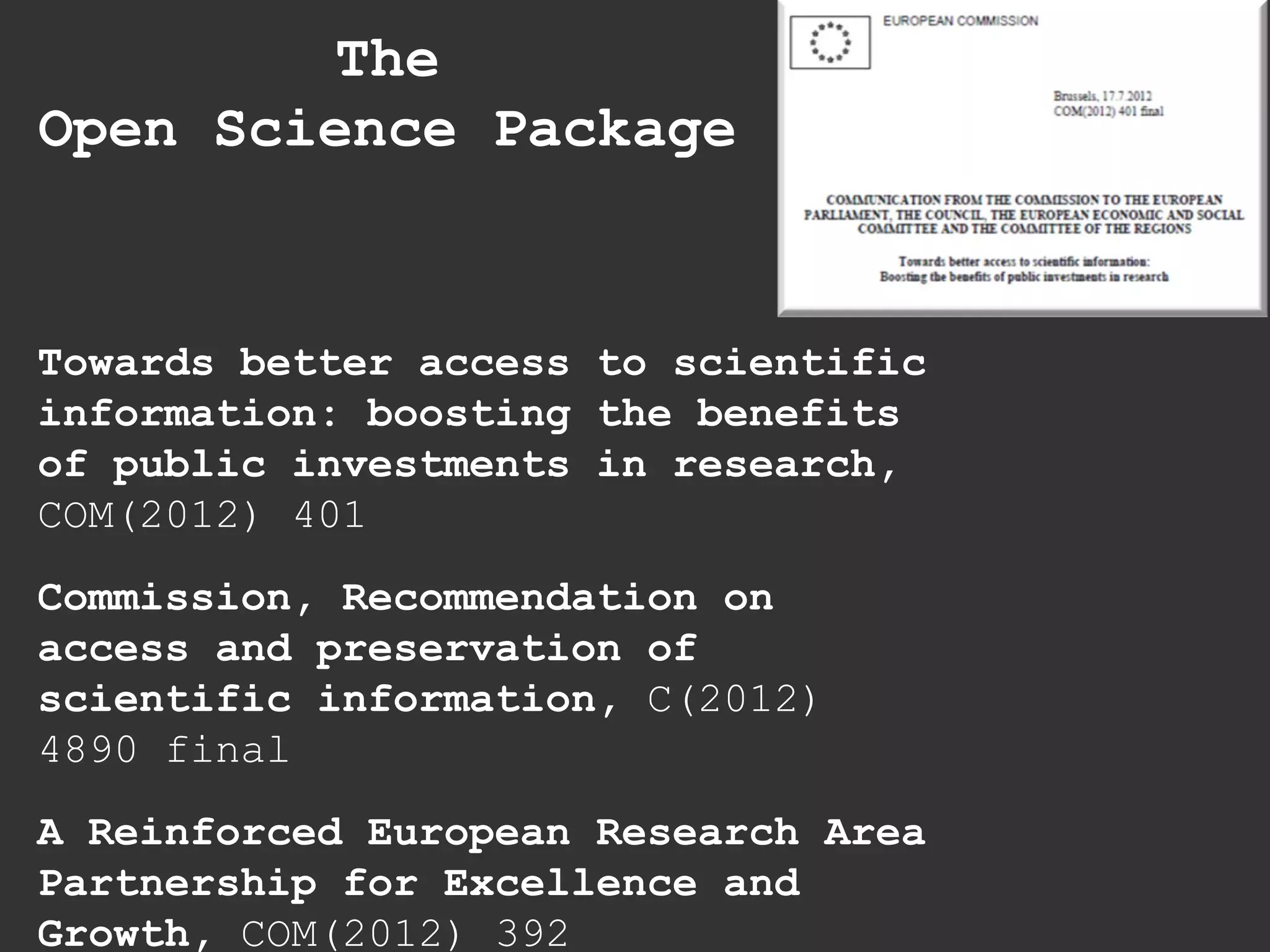 Towards better access to scientific
information: boosting the benefits
of public investments in research,
COM(2012) 401
Commission, Recommendation on
access and preservation of
scientific information, C(2012)
4890 final
A Reinforced European Research Area
Partnership for Excellence and
Growth, COM(2012) 392
The
Open Science Package
 