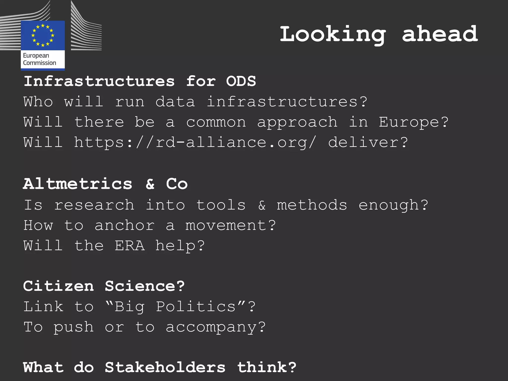 Looking ahead
Infrastructures for ODS
Who will run data infrastructures?
Will there be a common approach in Europe?
Will https://rd-alliance.org/ deliver?
Altmetrics & Co
Is research into tools & methods enough?
How to anchor a movement?
Will the ERA help?
Citizen Science?
Link to “Big Politics”?
To push or to accompany?
What do Stakeholders think?
 