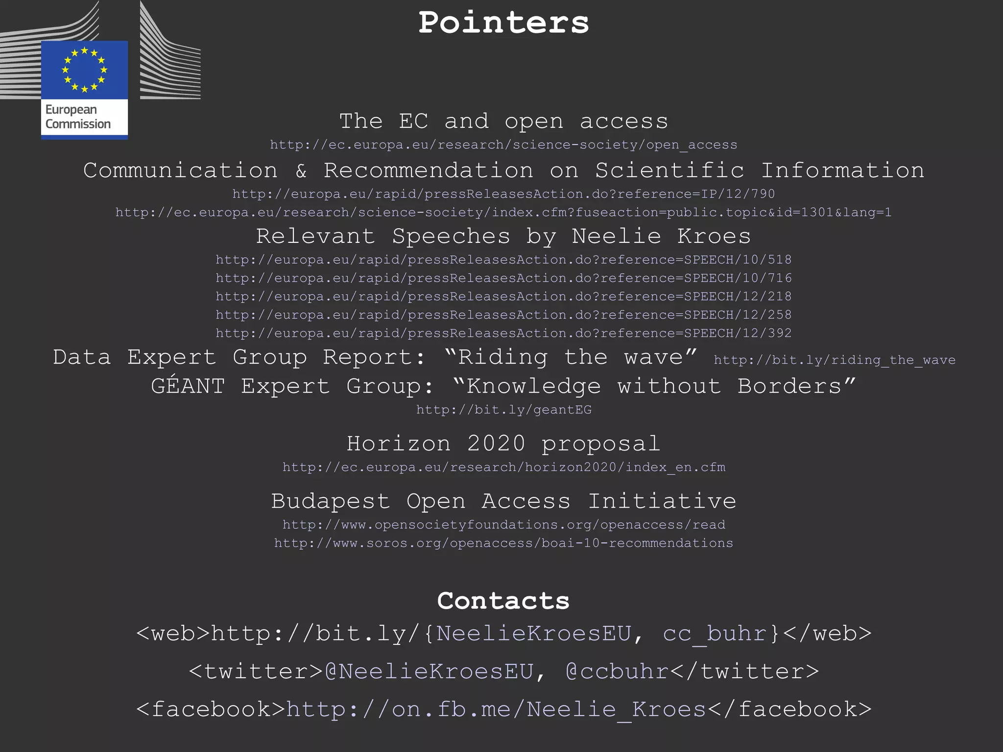 Pointers
The EC and open access
http://ec.europa.eu/research/science-society/open_access
Communication & Recommendation on Scientific Information
http://europa.eu/rapid/pressReleasesAction.do?reference=IP/12/790
http://ec.europa.eu/research/science-society/index.cfm?fuseaction=public.topic&id=1301&lang=1
Relevant Speeches by Neelie Kroes
http://europa.eu/rapid/pressReleasesAction.do?reference=SPEECH/10/518
http://europa.eu/rapid/pressReleasesAction.do?reference=SPEECH/10/716
http://europa.eu/rapid/pressReleasesAction.do?reference=SPEECH/12/218
http://europa.eu/rapid/pressReleasesAction.do?reference=SPEECH/12/258
http://europa.eu/rapid/pressReleasesAction.do?reference=SPEECH/12/392
Data Expert Group Report: “Riding the wave” http://bit.ly/riding_the_wave
GÉANT Expert Group: “Knowledge without Borders”
http://bit.ly/geantEG
Horizon 2020 proposal
http://ec.europa.eu/research/horizon2020/index_en.cfm
Budapest Open Access Initiative
http://www.opensocietyfoundations.org/openaccess/read
http://www.soros.org/openaccess/boai-10-recommendations
Contacts
<web>http://bit.ly/{NeelieKroesEU, cc_buhr}</web>
<twitter>@NeelieKroesEU, @ccbuhr</twitter>
<facebook>http://on.fb.me/Neelie_Kroes</facebook>
 
