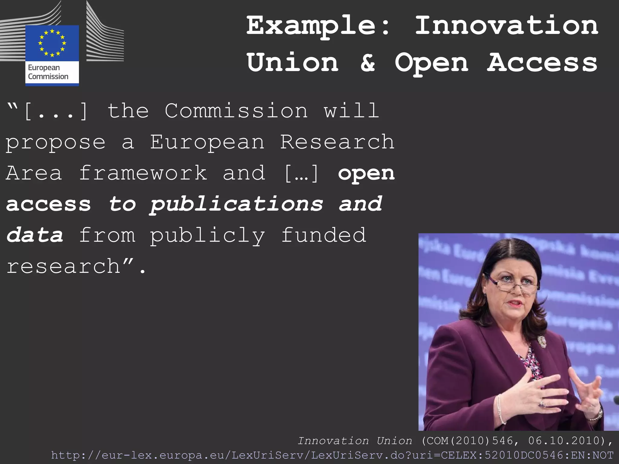 “[...] the Commission will
propose a European Research
Area framework and […] open
access to publications and
data from publicly funded
research”.
Innovation Union (COM(2010)546, 06.10.2010),
http://eur-lex.europa.eu/LexUriServ/LexUriServ.do?uri=CELEX:52010DC0546:EN:NOT
Example: Innovation
Union & Open Access
 