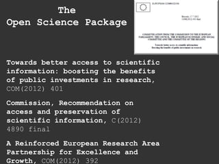 Towards better access to scientific
information: boosting the benefits
of public investments in research,
COM(2012) 401
Commission, Recommendation on
access and preservation of
scientific information, C(2012)
4890 final
A Reinforced European Research Area
Partnership for Excellence and
Growth, COM(2012) 392
The
Open Science Package
 