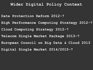 Data Protection Reform 2012-?
High Performance Computing Strategy 2012-?
Cloud Computing Strategy 2012-?
Telecom Single Market Package 2013-?
European Council on Big Data & Cloud 2013
Digital Single Market 2014/2015-?
Wider Digital Policy Context
 