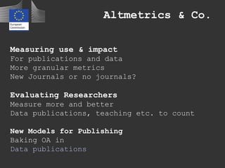 Altmetrics & Co.
Measuring use & impact
For publications and data
More granular metrics
New Journals or no journals?
Evaluating Researchers
Measure more and better
Data publications, teaching etc. to count
New Models for Publishing
Baking OA in
Data publications
 