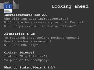 Looking ahead
Infrastructures for ODS
Who will run data infrastructures?
Will there be a common approach in Europe?
Will https://rd-alliance.org/ deliver?
Altmetrics & Co
Is research into tools & methods enough?
How to anchor a movement?
Will the ERA help?
Citizen Science?
Link to “Big Politics”?
To push or to accompany?
What do Stakeholders think?
 