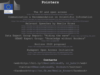 Pointers
The EC and open access
http://ec.europa.eu/research/science-society/open_access
Communication & Recommendation on Scientific Information
http://europa.eu/rapid/pressReleasesAction.do?reference=IP/12/790
http://ec.europa.eu/research/science-society/index.cfm?fuseaction=public.topic&id=1301&lang=1
Relevant Speeches by Neelie Kroes
http://europa.eu/rapid/pressReleasesAction.do?reference=SPEECH/10/518
http://europa.eu/rapid/pressReleasesAction.do?reference=SPEECH/10/716
http://europa.eu/rapid/pressReleasesAction.do?reference=SPEECH/12/218
http://europa.eu/rapid/pressReleasesAction.do?reference=SPEECH/12/258
http://europa.eu/rapid/pressReleasesAction.do?reference=SPEECH/12/392
Data Expert Group Report: “Riding the wave” http://bit.ly/riding_the_wave
GÉANT Expert Group: “Knowledge without Borders”
http://bit.ly/geantEG
Horizon 2020 proposal
http://ec.europa.eu/research/horizon2020/index_en.cfm
Budapest Open Access Initiative
http://www.opensocietyfoundations.org/openaccess/read
http://www.soros.org/openaccess/boai-10-recommendations
Contacts
<web>http://bit.ly/{NeelieKroesEU, cc_buhr}</web>
<twitter>@NeelieKroesEU, @ccbuhr</twitter>
<facebook>http://on.fb.me/Neelie_Kroes</facebook>
 