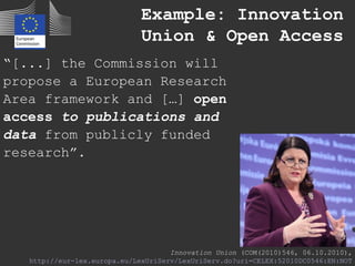 “[...] the Commission will
propose a European Research
Area framework and […] open
access to publications and
data from publicly funded
research”.
Innovation Union (COM(2010)546, 06.10.2010),
http://eur-lex.europa.eu/LexUriServ/LexUriServ.do?uri=CELEX:52010DC0546:EN:NOT
Example: Innovation
Union & Open Access
 