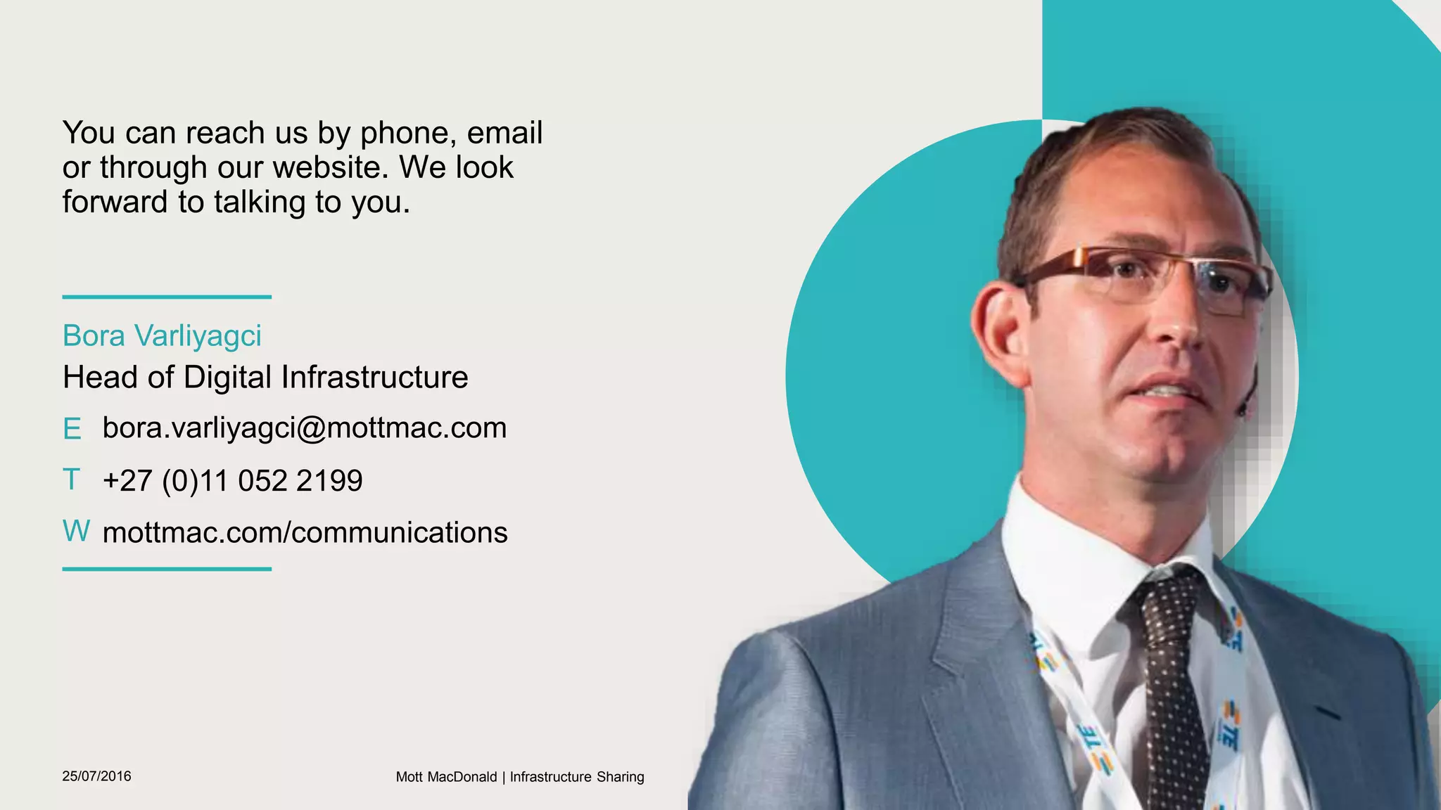 25/07/2016 23
Bora Varliyagci
Head of Digital Infrastructure
E bora.varliyagci@mottmac.com
T +27 (0)11 052 2199
W mottmac.com/communications
You can reach us by phone, email
or through our website. We look
forward to talking to you.
Mott MacDonald | Infrastructure Sharing
 