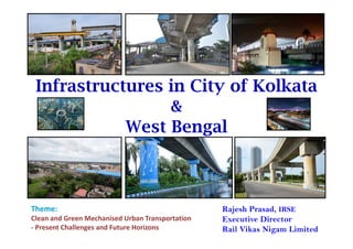 Infrastructures in City of Kolkata
&
West Bengal
Rajesh Prasad, IRSE
Executive Director
Rail Vikas Nigam Limited
Theme:
Clean and Green Mechanised Urban Transportation 
‐ Present Challenges and Future Horizons
 