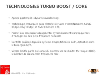 Edition 2012 – 10 et 11 décembre
TECHNOLOGIES TURBO BOOST / CORE
 Appelé également « dynamic overclocking»
 Technologie embarquée dans certaines versions d'Intel (Nehalem, Sandy-
Bridge et Ivy-Bridge) et AMD (Phenom II X6)
 Permet aux processeurs d’augmenter dynamiquement leurs fréquences
d’horloges au-delà de la fréquence nominale
 Contrôle possible depuis le système d’exploitation via ACPI. Activation dans
le bios également.
 Vitesse limitée par la puissance du processeurs, ses limites thermiques (TDP),
le nombre de cœurs et les fréquences max
 
