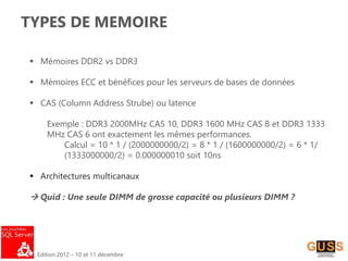 Edition 2012 – 10 et 11 décembre
TYPES DE MEMOIRE
 Mémoires DDR2 vs DDR3
 Mémoires ECC et bénéfices pour les serveurs de bases de données
 CAS (Column Address Strube) ou latence
Exemple : DDR3 2000MHz CAS 10, DDR3 1600 MHz CAS 8 et DDR3 1333
MHz CAS 6 ont exactement les mêmes performances.
Calcul = 10 * 1 / (2000000000/2) = 8 * 1 / (1600000000/2) = 6 * 1/
(1333000000/2) = 0.000000010 soit 10ns
 Architectures multicanaux
 Quid : Une seule DIMM de grosse capacité ou plusieurs DIMM ?
 