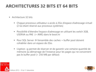Edition 2012 – 10 et 11 décembre
ARCHITECTURES 32 BITS ET 64 BITS
 Architecture 32 bits
 Chaque processus utilisateur a accès à 2Go d’espace d’adressage virtuel
(2 Go étant réservé aux processus systèmes)
 Possibilité d’étendre l’espace d’adressage en utilisant les switch 3GB,
USERVA ou PAE (+ AWE) dans le boot.ini
 Pour SQL Server  l’ensemble des caches + buffer pool doivent
cohabiter dans un espace de 2Go.
 L’option –g permet de réserver et de garantir une certaine quantité de
mémoire au démarrage de l’instance pour les pages qui ne concernent
pas le buffer pool (> 256 MB par défaut)
 