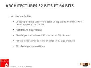Edition 2012 – 10 et 11 décembre
ARCHITECTURES 32 BITS ET 64 BITS
 Architecture 64 bits
 Chaque processus utilisateur a accès un espace d’adressage virtuel
beaucoup plus grand (> To)
 Architecture plus évolutive
 Plus d’espace alloué aux différents caches SQL Server
 Pollution des caches possible en fonction du type d’activité
 CPI plus important en 64 bits
 