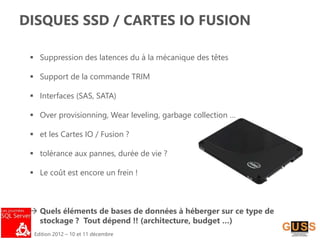 Edition 2012 – 10 et 11 décembre
DISQUES SSD / CARTES IO FUSION
 Suppression des latences du à la mécanique des têtes
 Support de la commande TRIM
 Interfaces (SAS, SATA)
 Over provisionning, Wear leveling, garbage collection …
 et les Cartes IO / Fusion ?
 tolérance aux pannes, durée de vie ?
 Le coût est encore un frein !
 Quels éléments de bases de données à héberger sur ce type de
stockage ? Tout dépend !! (architecture, budget …)
 