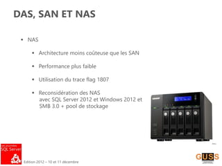 Edition 2012 – 10 et 11 décembre
DAS, SAN ET NAS
 NAS
 Architecture moins coûteuse que les SAN
 Performance plus faible
 Utilisation du trace flag 1807
 Reconsidération des NAS
avec SQL Server 2012 et Windows 2012 et
SMB 3.0 + pool de stockage
 