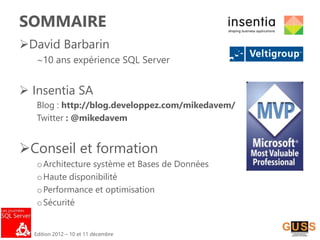 Edition 2012 – 10 et 11 décembre
SOMMAIRE
David Barbarin
~10 ans expérience SQL Server
 Insentia SA
Blog : http://blog.developpez.com/mikedavem/
Twitter : @mikedavem
Conseil et formation
oArchitecture système et Bases de Données
oHaute disponibilité
oPerformance et optimisation
oSécurité
 