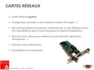 Edition 2012 – 10 et 11 décembre
CARTES RÉSEAUX
 Cartes Ethernet gigabits
 Configuration manuelle vs auto détection (vitesse, full duplex …)
 NIC teaming (tolérance de pannes, performances)  avec Windows Server
2012 possibilité de gérer le teaming depuis le système d’exploitation
 Ajout de cartes réseaux pour séparer les types de trafic (application,
maintenance …)
 Utilisation des jumbo frames
 Consolidation et virtualisation
 