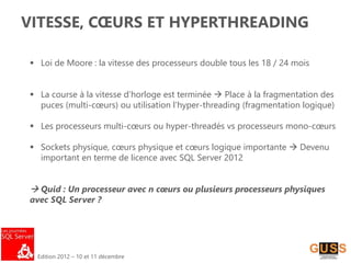 Edition 2012 – 10 et 11 décembre
VITESSE, CŒURS ET HYPERTHREADING
 Loi de Moore : la vitesse des processeurs double tous les 18 / 24 mois
 La course à la vitesse d’horloge est terminée  Place à la fragmentation des
puces (multi-cœurs) ou utilisation l’hyper-threading (fragmentation logique)
 Les processeurs multi-cœurs ou hyper-threadés vs processeurs mono-cœurs
 Sockets physique, cœurs physique et cœurs logique importante  Devenu
important en terme de licence avec SQL Server 2012
 Quid : Un processeur avec n cœurs ou plusieurs processeurs physiques
avec SQL Server ?
 