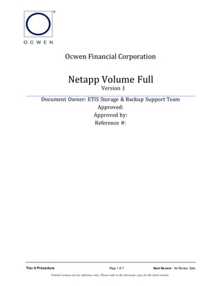 Ocwen Financial Corporation
Netapp Volume Full
Version 1
Document Owner: ETIS Storage & Backup Support Team
Approved:
Approved by:
Reference #:
Tier 4 Procedure Page 1 of 7 Next Review: No Review Date
Printed versions are for reference only. Please refer to the electronic copy for the latest version.
 