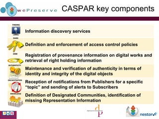 CASPAR key components Information discovery services Definition and enforcement of access control policies Registration of provenance information on digital works and retrieval of right holding information Maintenance and verification of authenticity in terms of identity and integrity of the digital objects Reception of notifications from Publishers for a specific “topic” and sending of alerts to Subscribers Definition of Designated Communities, identification of missing Representation Information 