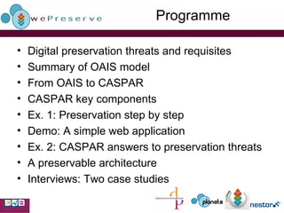 Programme Digital preservation threats and requisites Summary of OAIS model From OAIS to CASPAR CASPAR key components Ex. 1: Preservation step by step Demo: A simple web application Ex. 2: CASPAR answers to preservation threats A preservable architecture Interviews: Two case studies 