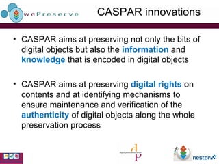 CASPAR innovations CASPAR aims at preserving not only the bits of digital objects but also the  information  and  knowledge  that is encoded in digital objects CASPAR aims at preserving  digital rights  on contents and at  identifying mechanisms to ensure maintenance and verification of the  authenticity  of digital objects along the whole preservation process 