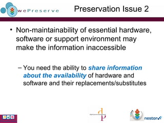 Preservation Issue 2 Non-maintainability of essential hardware, software or support environment may make the information inaccessible You need the ability to  share information about the availability  of hardware and software and their replacements/substitutes 