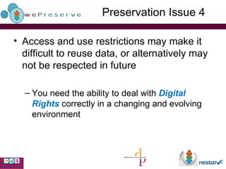Preservation Issue 4 Access and use restrictions may make it difficult to reuse data, or alternatively may not be respected in future You need the ability to deal with  Digital Rights  correctly in a changing and evolving environment 