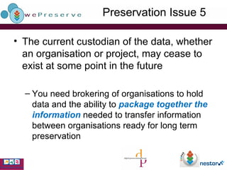 Preservation Issue 5 The current custodian of the data, whether an organisation or project, may cease to exist at some point in the future You need brokering of organisations to hold data and the ability to  package together the information  needed to transfer information between organisations ready for long term preservation 