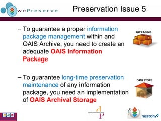 Preservation Issue 5 To guarantee a proper  information package management  within and OAIS Archive, you need to create an adequate  OAIS   Information Package To guarantee  long-time preservation maintenance  of any information package, you need an implementation of  OAIS   Archival Storage 
