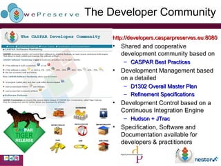 The  Developer Community http://developers.casparpreserves.eu:8080 Shared and cooperative development community based on CASPAR Best Practices Development Management based on a detailed D1302 Overall Master Plan Refinement Specifications Development Control based on a Continuous Integration Engine Hudson + JTrac Specification, Software and Documentation available for developers & practitioners 