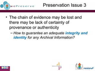 Preservation Issue 3 The chain of evidence may be lost and there may be lack of certainty of provenance or authenticity How to guarantee an adequate  integrity and identity  for any Archival Information? 
