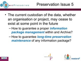 Preservation Issue 5 The current custodian of the data, whether an organisation or project, may cease to exist at some point in the future How to guarantee a proper  information package management  within and Archive? How to guarantee  long-time preservation maintenance  of any information package? 