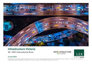 with input from
Infrastructure Victoria
AV / ZEV International Scan
4 June 2018
These materials are intended to supplement a discussion with L.E.K. Consulting. These perspectives will, therefore, only be meaningful to those in attendance. The contents of the materials are
confidential and subject to obligations of non-disclosure. Your attention is drawn to the full disclaimer contained in this document.
 